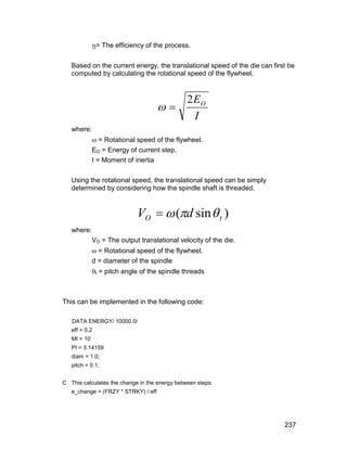= The efficiency of the process.

   Based on the current energy, the translational speed of the die can first be
   computed by calculating the rotational speed of the flywheel,




                                     
                                              2 EO
                                                I
   where:
              = Rotational speed of the flywheel.
             EO = Energy of current step.
             I = Moment of inertia

   Using the rotational speed, the translational speed can be simply
   determined by considering how the spindle shaft is threaded,


                            VO   (d sin  t )
   where:
             VO = The output translational velocity of the die.
              = Rotational speed of the flywheel.
             d = diameter of the spindle
             t = pitch angle of the spindle threads



This can be implemented in the following code:

   DATA ENERGY/ 10000.0/
   eff = 0.2
   MI = 10
   PI = 3.14159
   diam = 1.0;
   pitch = 0.1;


C This calculates the change in the energy between steps
   e_change = (FRZY * STRKY) / eff




                                                                           237
 