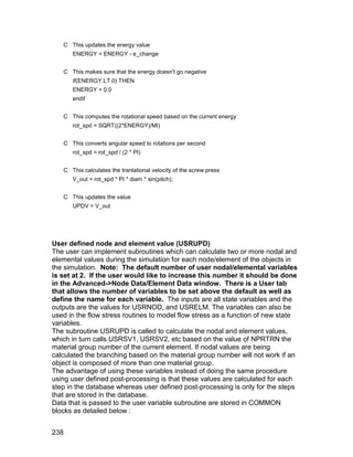 C This updates the energy value
      ENERGY = ENERGY - e_change


   C This makes sure that the energy doesn't go negative
      if(ENERGY.LT.0) THEN
      ENERGY = 0.0
      endif


   C This computes the rotational speed based on the current energy
      rot_spd = SQRT((2*ENERGY)/MI)


   C This converts angular speed to rotations per second
      rot_spd = rot_spd / (2 * PI)


   C This calculates the tranlational velocity of the screw press
      V_out = rot_spd * PI * diam * sin(pitch);


   C This updates the value
      UPDV = V_out




User defined node and element value (USRUPD)
The user can implement subroutines which can calculate two or more nodal and
elemental values during the simulation for each node/element of the objects in
the simulation. Note: The default number of user nodal/elemental variables
is set at 2. If the user would like to increase this number it should be done
in the Advanced->Node Data/Element Data window. There is a User tab
that allows the number of variables to be set above the default as well as
define the name for each variable. The inputs are all state variables and the
outputs are the values for USRNOD, and USRELM. The variables can also be
used in the flow stress routines to model flow stress as a function of new state
variables.
The subroutine USRUPD is called to calculate the nodal and element values,
which in turn calls USRSV1, USRSV2, etc based on the value of NPRTRN the
material group number of the current element. If nodal values are being
calculated the branching based on the material group number will not work if an
object is composed of more than one material group.
The advantage of using these variables instead of doing the same procedure
using user defined post-processing is that these values are calculated for each
step in the database whereas user defined post-processing is only for the steps
that are stored in the database.
Data that is passed to the user variable subroutine are stored in COMMON
blocks as detailed below :


238
 