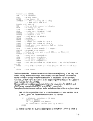 Common block USRCTL
   DTK   : Time increment
   KOBJ    : Object number
   KSTEP   : Step Number (N)
   ISTATUS : 0 - the beginning of the step
             1 - the end of the step
   Common block ELMCOM
   RZE     : Four or Eight corner coordinates
   URZE    : Velocity (X,Y,Z)
   STSE    : Stress (X,Y,Z,XY,YZ,ZX)
   EPSE    : Strain rate (X,Y,Z,XY,YZ,ZX)
   EFEPSE : effective strain rate
   EFSTSE : Effective stress
   TEPSE   : Total effective strain
   RDTYE   : Density
   TEMPE   : Temperature
   USRE1   : Element user state variable 1
   USRE2   : Element user state variable 2
   USRNE   : Nodal user state variables 1,2 at 4 nodes
   NODEE   : Connectivity
   KELE    : Global element number (All objects)
   KGROUP : Material group number
   KONP    : Number of nodes per element (4(tet) or 8(brick))
   Common block NODCOM
   RZN     : Nodal point coordinates
   URZN    : Nodal point velocities
   DRZN    : Nodal point displacement
   TEMPN   : Nodal point temperature
   USRN1   : User defined state variables (Input : At the beginning of
Step N)
   USRN2   : User defined state variables (Output: At the end of Step
N)
   KNODE   : Node number

The variable USRN1 stores the nodal variables at the beginning of the step (the
current value). After computing a new value for the user defined variables the
results should be stored in USRN2 at the end of each step. For the element
variables, USRE1 stores the values at the beginning of the step and the updated
value must be stored in USRE2.
If the variables are not being calculated, then the value stored in USRN1 and
USRE1 must be copied to USRN2 and USRE2 respectively.
Examples of using the user defined nodal and element variables are given below
:
     1. The maximum principal stress is stored in the second user element value
        (USRE(2)) and the first element variable is not defined.
          IF (ISTATUS.EQ.1.AND.KELE.GT.0) THEN
               USRE2(1)=USRE1(1)
               CALL USR_MAXPRN(STSE,PRNSTS)
               IF (USRE2(1).LT.PRNSTS) USRE2(1) = PRNSTS
         ENDIF

   2. In this example the average cooling rate (F/min) from 1300 F to 600 F is


                                                                            239
 