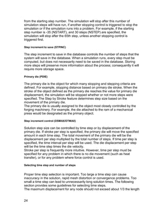 from the starting step number. The simulation will stop after this number of
simulation steps will have run, if another stopping control is triggered to stop the
simulation or if the simulation runs into a problem. For example, if the starting
step number is -35 (NSTART), and 30 steps (NSTEP) are specified, the
simulation will stop after the 65th step, unless another stopping control is
triggered first.

Step increment to save (STPINC)

The step increment to save in the database controls the number of steps that the
system will save in the database. When a simulation runs, every step must be
computed, but does not necessarily need to be saved in the database. Storing
more steps will preserve more information about the process; consequently it will
require more storage space.

Primary die (PDIE)

The primary die is the object for which many stopping and stepping criteria are
defined. For example, stopping distance based on primary die stroke. When the
stroke of the object defined as the primary die reaches the value for primary die
displacement, the simulation will be stopped whether or not more steps were
specified. The Step by Stroke feature determines step size based on the
movement of the primary die.
The primary die is usually assigned to the object most closely controlled by the
forging machinery. For example, the die attached to the ram of a mechanical
press would be designated as the primary object.

Step increment control (DSMAX/DTMAX)

Solution step size can be controlled by time step or by displacement of the
primary die. If stroke per step is specified, the primary die will move the specified
amount in each time step. The total movement of the primary die will be the
displacement per step multiplied by the total number of steps. If time per step is
specified, the time interval per step will be used. The die displacement per step
will be the time step times the die velocity.
Stroke per step is frequently more intuitive. However, time per step must be
specified for any problem in which there is no die movement (such as heat
transfer), or for any problem where force control is used.

Selecting time step and number of steps


Proper time step selection is important. Too large a time step can cause
inaccuracy in the solution, rapid mesh distortion or convergence problems. Too
small a time step can lead to unnecessarily long solution times. The following
section provides some guidelines for selecting time steps.
The maximum displacement for any node should not exceed about 1/3 the length


24
 