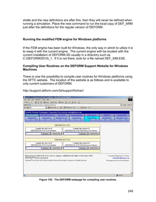 shells and the new definitions are after this, then they will never be defined when
running a simulation. Place the new command to run the local copy of DEF_ARM
just after the definitions for the regular version of DEFORM.


Running the modified FEM engine for Windows platforms

If the FEM engine has been built for Windows, the only way in which to utilize it is
to swap it with the current engine. The current engine with be located with the
current installation of DEFORM-3D usually in a directory such as
C:DEFORM3DV5_1. If it is not there, look for a file named DEF_SIM.EXE.

Compiling User Routines on the DEFORM Support Website for Windows
Machines

There is now the possibility to compile user routines for Windows platforms using
the SFTC website. The location of the website is as follows and is available to
only current customers of DEFORM:

http://support.deform.com/3d/support/fortran/




            Figure 155: The DEFORM webpage for compiling user routines.



                                                                                249
 