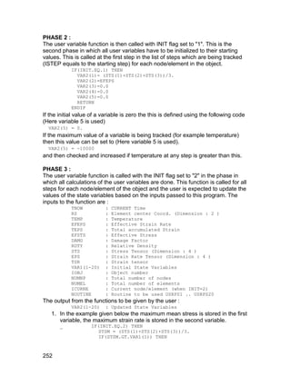 PHASE 2 :
The user variable function is then called with INIT flag set to "1". This is the
second phase in which all user variables have to be initialized to their starting
values. This is called at the first step in the list of steps which are being tracked
(ISTEP equals to the starting step) for each node/element in the object.
            IF(INIT.EQ.1) THEN
              VAR2(1)= (STS(1)+STS(2)+STS(3))/3.
              VAR2(2)=EFEPS
              VAR2(3)=0.0
              VAR2(4)=0.0
              VAR2(5)=0.0
              RETURN
            ENDIF
If the initial value of a variable is zero the this is defined using the following code
(Here variable 5 is used)
  VAR2(5) = 0.
If the maximum value of a variable is being tracked (for example temperature)
then this value can be set to (Here variable 5 is used).
  VAR2(5) = -10000
and then checked and increased if temperature at any step is greater than this.

PHASE 3 :
The user variable function is called with the INIT flag set to "2" in the phase in
which all calculations of the user variables are done. This function is called for all
steps for each node/element of the object and the user is expected to update the
values of the state variables based on the inputs passed to this program. The
inputs to the function are :
            TNOW           :   CURRENT Time
            RZ             :   Element center Coord. (Dimension : 2 )
            TEMP           :   Temperature
            EFEPS          :   Effective Strain Rate
            TEPS           :   Total accumulated Strain
            EFSTS          :   Effective Stress
            DAMG           :   Damage Factor
            RDTY           :   Relative Density
            STS            :   Stress Tensor (Dimension : 4 )
            EPS            :   Strain Rate Tensor (Dimension : 4 )
            TSR            :   Strain tensor
            VAR1(1-20)     :   Initial State Variables
            IOBJ           :   Object number
            NUMNP          :   Total number of nodes
            NUMEL          :   Total number of elements
            ICURNE         :   Current node/element (when INIT=2)
            NOUTINE        :   Routine to be used USRPS1 .. USRPS20
The output from the functions to be given by the user :
            VAR2(1-20)     : Updated State Variables
   1. In the example given below the maximum mean stress is stored in the first
      variable, the maximum strain rate is stored in the second variable.
       _            IF(INIT.EQ.2) THEN
                       STSM = (STS(1)+STS(2)+STS(3))/3.
                       IF(STSM.GT.VAR1(1)) THEN



252
 
