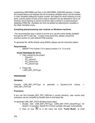 subdirectory DEFORM3 and then in the DEFORM3_DIR/USR directory. It reads
this shared library and displays the list of existing variables which can be tracked.
In User Variables dialog the routine number, the object for which tracking is to be
done, and the option to track at the node or element can be selected to carry out
tracking. Once tracking is carried out all the data is stored in a post-processor
database (PDB) file. Variables can then be plotted by selecting the variables in
the State Variables menu.

Compiling post-processing user routines on Windows machines

 The recommended way in which to do this is to use the online facility available
through the SFTC web site. To learn more about this, please consult the
previous section on user-defined FEM routines.

To generate the .dll file directly using AbSoft, please use the instruction below:

Requirements
      - ABSOFT Pro Fortran 7.0 or above (version 7.0, 7.5 or 8.0)

   FILES PROVIDED BY SFTC:
      1. Files needed by the project
         - Pstusr3.f
         - PC_pstusr3.f
         - PC_pstusr3.als
         - PC_pstusr3.xps

       2. Project file
          - USR_DEF_PST3.gui


PROCEDURE

Synopsis:

Compile USR_DEF_PST3.gui             to   generate    a    Dynamic-Link     Library     ---
USR_DEF_PST3.dll

Procedure:

If you can find Compile_DEF_PST_USR.bat in current directory, user routine post
processor can be compiled by double click on that batch file.

To generate USR_DEF_PST3.dll follow these steps:
      1. Double click USR_DEF_PST3.gui (USR_DEF_PST3_Absoft70.gui for
         Absoft 7.0 compiler), Absoft Pro Fortran compiler will open automatically.
       2. Click on icon         or in the menu bar Click “ToolsBuild”, to build


254
 