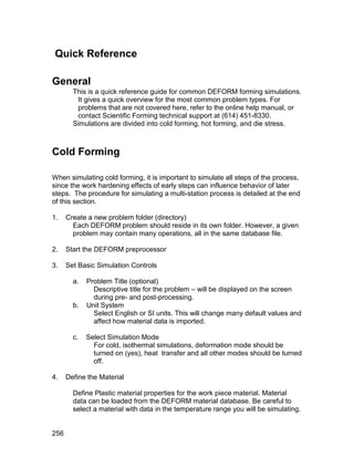 Quick Reference

General
        This is a quick reference guide for common DEFORM forming simulations.
         It gives a quick overview for the most common problem types. For
         problems that are not covered here, refer to the online help manual, or
         contact Scientific Forming technical support at (614) 451-8330.
        Simulations are divided into cold forming, hot forming, and die stress.



Cold Forming

When simulating cold forming, it is important to simulate all steps of the process,
since the work hardening effects of early steps can influence behavior of later
steps. The procedure for simulating a multi-station process is detailed at the end
of this section.

1.    Create a new problem folder (directory)
        Each DEFORM problem should reside in its own folder. However, a given
        problem may contain many operations, all in the same database file.

2.    Start the DEFORM preprocessor

3.    Set Basic Simulation Controls

        a.   Problem Title (optional)
               Descriptive title for the problem – will be displayed on the screen
               during pre- and post-processing.
        b.   Unit System
               Select English or SI units. This will change many default values and
               affect how material data is imported.

        c.   Select Simulation Mode
               For cold, isothermal simulations, deformation mode should be
               turned on (yes), heat transfer and all other modes should be turned
               off.

4.    Define the Material

        Define Plastic material properties for the work piece material. Material
        data can be loaded from the DEFORM material database. Be careful to
        select a material with data in the temperature range you will be simulating.


256
 