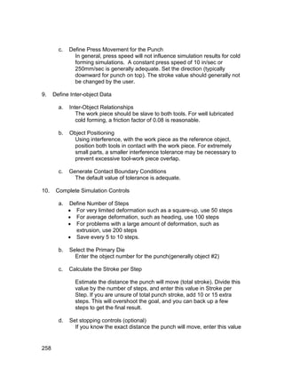 c.   Define Press Movement for the Punch
               In general, press speed will not influence simulation results for cold
               forming simulations. A constant press speed of 10 in/sec or
               250mm/sec is generally adequate. Set the direction (typically
               downward for punch on top). The stroke value should generally not
               be changed by the user.

9.    Define Inter-object Data

        a.   Inter-Object Relationships
                The work piece should be slave to both tools. For well lubricated
                cold forming, a friction factor of 0.08 is reasonable.

        b.   Object Positioning
              Using interference, with the work piece as the reference object,
              position both tools in contact with the work piece. For extremely
              small parts, a smaller interference tolerance may be necessary to
              prevent excessive tool-work piece overlap.

        c.   Generate Contact Boundary Conditions
               The default value of tolerance is adequate.

10.    Complete Simulation Controls

        a.   Define Number of Steps
              For very limited deformation such as a square-up, use 50 steps
              For average deformation, such as heading, use 100 steps
              For problems with a large amount of deformation, such as
               extrusion, use 200 steps
              Save every 5 to 10 steps.

        b.   Select the Primary Die
               Enter the object number for the punch(generally object #2)

        c.   Calculate the Stroke per Step

               Estimate the distance the punch will move (total stroke). Divide this
               value by the number of steps, and enter this value in Stroke per
               Step. If you are unsure of total punch stroke, add 10 or 15 extra
               steps. This will overshoot the goal, and you can back up a few
               steps to get the final result.

        d.   Set stopping controls (optional)
               If you know the exact distance the punch will move, enter this value


258
 