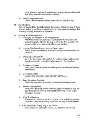 under stopping controls. If no value was entered, the simulation will
               stop when all steps have been completed.

       e.   Set sub stepping control
              Under Advanced Step Controls, set Strain per Step to 0.025.

11.   Save the Data
       Save a Keyword file. Go to Database Generation. Check the data. If there
       are any yellow or red flags, resolve them, then generate the database. Exit
       the preprocessor and start the simulation.

12.   Running a Second Operation
       a. Identifying the endpoint of the first operation
             After the simulation is completed, go to the Post-Processor, and
             check the results. Identify the step at which the first operation will
             be completed, and make a note of this step number.

       b.   Loading Simulation Results Into the Preprocessor.
              Return to the preprocessor, and load the appropriate step from the
              database.

       c.   Changing Tool Geometry
              Go to the Geometry editor, delete the tool geometry (not the whole
              object), and import or create new tool geometry for each tool.

       d.   Positioning Objects
              From Inter-object reposition the tools against the work piece using
              interference.

       e.   Generate Contact
             Initialize and generate contact boundary conditions.

       f.   Reset Simulation Controls
              Determine total steps and stroke per step as described above.

       g.   Reset Stopping Stroke
              If the stroke stopping control was used, reset the stroke to zero on
              object movement controls, and reset the stopping control under
              simulation controls.

       h.   Write The Database
             Writing an old database will append data to the end of the existing
             database. It will overwrite any steps after the step that was loaded.

       i.   If the appropriate ending step is not saved…..
                If you encounter a situation where, say, step 90 is not formed



                                                                                 259
 