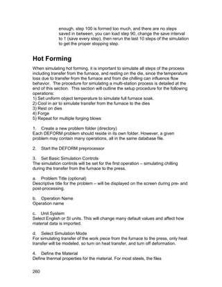enough, step 100 is formed too much, and there are no steps
              saved in between, you can load step 90, change the save interval
              to 1 (save every step), then rerun the last 10 steps of the simulation
              to get the proper stopping step.


Hot Forming
When simulating hot forming, it is important to simulate all steps of the process
including transfer from the furnace, and resting on the die, since the temperature
loss due to transfer from the furnace and from die chilling can influence flow
behavior. The procedure for simulating a multi-station process is detailed at the
end of this section. This section will outline the setup procedure for the following
operations:
1) Set uniform object temperature to simulate full furnace soak.
2) Cool in air to simulate transfer from the furnace to the dies
3) Rest on dies
4) Forge
5) Repeat for multiple forging blows

1. Create a new problem folder (directory)
Each DEFORM problem should reside in its own folder. However, a given
problem may contain many operations, all in the same database file.

2.    Start the DEFORM preprocessor

3. Set Basic Simulation Controls
The simulation controls will be set for the first operation – simulating chilling
during the transfer from the furnace to the press.

a. Problem Title (optional)
Descriptive title for the problem – will be displayed on the screen during pre- and
post-processing.

b. Operation Name
Operation name

c. Unit System
Select English or SI units. This will change many default values and affect how
material data is imported.

d. Select Simulation Mode
For simulating transfer of the work piece from the furnace to the press, only heat
transfer will be modeled, so turn on heat transfer, and turn off deformation.

4. Define the Material
Define thermal properties for the material. For most steels, the files


260
 