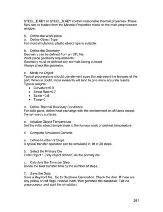 STEEL_E.KEY or STEEL_S.KEY contain reasonable thermal properties. These
files can be loaded from the Material Properties menu on the main preprocessor
window.

5. Define the Work piece
a. Define Object Type
For most simulations, plastic object type is suitable.

b. Define the Geometry
Geometry can be defined from an STL file.
Work piece geometry requirements:
Geometry must be defined with normals facing outward
Always check the geometry.

c. Mesh the Object
Typical progressions should use element sizes that represent the features of the
part. When in doubt, more elements will tend to give more accurate results.
Typical weights:
    Curvature=0.9
    Strain Rate=0.7
    Strain =0.5
    Temp=0

d. Define Thermal Boundary Conditions
For solid parts, define heat exchange with the environment on all faces except
the symmetry surfaces.

e. Initialize Object Temperature
Set the initial object temperature to the furnace soak or preheat temperature.

6.   Complete Simulation Controls

a. Define Number of Steps
A typical transfer operation can be simulated in 10 to 20 steps.

b. Select the Primary Die
Enter object 1 (only object defined) as the primary die.

c. Calculate the Time per Step
Divide the total transfer time by the number of steps.

7. Save the Data
Save a Keyword file. Go to Database Generation. Check the data. If there are
any yellow or red flags, resolve them, then generate the database. Exit the
preprocessor and start the simulation.



                                                                                 261
 