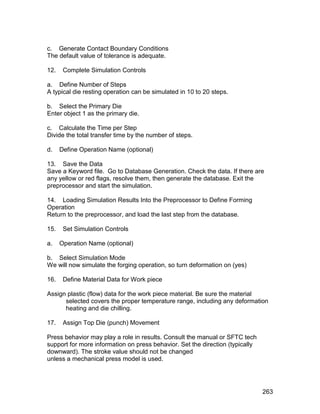 c. Generate Contact Boundary Conditions
The default value of tolerance is adequate.

12.    Complete Simulation Controls

a. Define Number of Steps
A typical die resting operation can be simulated in 10 to 20 steps.

b. Select the Primary Die
Enter object 1 as the primary die.

c. Calculate the Time per Step
Divide the total transfer time by the number of steps.

d.    Define Operation Name (optional)

13. Save the Data
Save a Keyword file. Go to Database Generation. Check the data. If there are
any yellow or red flags, resolve them, then generate the database. Exit the
preprocessor and start the simulation.

14. Loading Simulation Results Into the Preprocessor to Define Forming
Operation
Return to the preprocessor, and load the last step from the database.

15.    Set Simulation Controls

a.    Operation Name (optional)

b. Select Simulation Mode
We will now simulate the forging operation, so turn deformation on (yes)

16.    Define Material Data for Work piece

Assign plastic (flow) data for the work piece material. Be sure the material
      selected covers the proper temperature range, including any deformation
      heating and die chilling.

17.    Assign Top Die (punch) Movement

Press behavior may play a role in results. Consult the manual or SFTC tech
support for more information on press behavior. Set the direction (typically
downward). The stroke value should not be changed
unless a mechanical press model is used.




                                                                               263
 