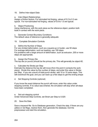 18.    Define Inter-object Data

a. Inter-Object Relationships
Assign a friction factors. For lubricated hot forging, values of 0.2 to 0.3 are
typical. For non-lubricated hot forging, values of 0.8 to 1.0 are typical.

b. Object Positioning
Using interference, with the work piece as the reference object, position both
tools in contact with the work piece.

c. Generate Contact Boundary Conditions
The default value of tolerance is generally adequate

19.    Complete Simulation Controls

a. Define the Number of Steps
For very limited deformation, such as a square-up or buster, use 50 steps
For average deformation, such as heading, use 100 steps
For problems with a large amount of deformation, such as extrusion, 200 or more
steps are appropriate.

b. Assign the Primary Die
The top die (or punch) should be the primary die. This will generally be object #2.

c. Calculate the Stroke per Step
Estimate the distance the top die will move (from the point it contacts the work
piece). Divide this value by the number of steps, and enter this value in Stroke
per Step. If you are unsure of total punch stroke, add 10 or 15 extra steps. This
will overshoot the goal, and you can back up a few steps to get the ending shape

d.    Set Stopping Controls (optional)

If you know the exact distance the punch will move, enter this value under
stopping controls. If no value was entered, the simulation will stop when all steps
have been completed.


e. Set sub stepping control
Under Advanced Step Controls, set Strain per Step to 0.025

20.    Save the Data

Save a keyword file. Go to Database generation, Check the data. If there are any
yellow or red flags, resolve them, then generate the database. Exit the
preprocessor and start the simulation.




264
 
