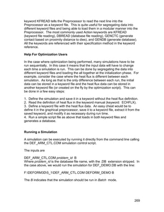 keyword KFREAD tells the Preprocessor to read the next line into the
Preprocessor as a keyword file. This is quite useful for segregating data into
different keyword files and being able to load them in a modular manner into the
Preprocessor. The most commonly used Action keywords are KFREAD
(keyword file reading), DBREAD (database file reading), GENCTC (generate
contact based on proximity distance to dies), and GENDB (generate database).
All the keywords are referenced with their specification method in the keyword
reference.

Help For Optimization Users

In the case where optimization being performed, many simulations have to be
run sequentially. In this case it means that the input data will have to change
each time a simulation is run. This can be done by segregating the data into
different keyword files and loading the all together at the initialization phase. For
example, consider the case where the heat flux is different between each
simulation. As long as that is the only difference between each run, the initial
data can be stored in a keyword file and the heat flux data can be stored in
another keyword file (or created on the fly by the optimization script). This can
be done in a few easy steps:

1. Define the simulation and save it in a keyword without the heat flux definition.
2. Read the definition of heat flux in the keyword manual (keyword: ECHFLX).
3. Define a keyword file with the heat flux data. An easy cheat would be to
define it in the graphical preprocessor, save it to a keyword file, extract it from the
saved keyword, and modify it as necessary during run time.
4. Run a simple script file as above that loads in both keyword files and
generates a database.


Running a Simulation

A simulation can be executed by running it directly from the command line calling
the DEF_ARM_CTL.COM simulation control script.

The inputs are

DEF_ARM_CTL.COM problem_id B
Where problem_id is the database file name, with the .DB extension stripped. In
the case above, we would run the simulation for DEF_DEMO.DB with the line:

F:DEFORM3D5_1DEF_ARM_CTL.COM DEFORM_DEMO B

The B indicates that the simulation should be run in Batch mode.




                                                                                   269
 