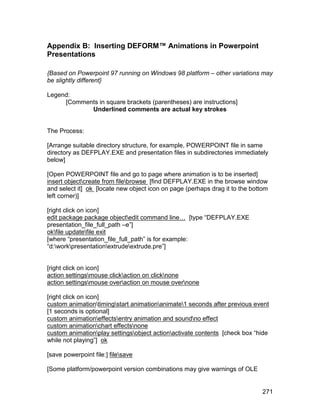 Appendix B: Inserting DEFORM™ Animations in Powerpoint
Presentations

{Based on Powerpoint 97 running on Windows 98 platform – other variations may
be slightly different}

Legend:
     [Comments in square brackets (parentheses) are instructions]
            Underlined comments are actual key strokes


The Process:

[Arrange suitable directory structure, for example, POWERPOINT file in same
directory as DEFPLAY.EXE and presentation files in subdirectories immediately
below]

[Open POWERPOINT file and go to page where animation is to be inserted]
insert objectcreate from filebrowse [find DEFPLAY.EXE in the browse window
and select it] ok [locate new object icon on page (perhaps drag it to the bottom
left corner)]

[right click on icon]
edit package package objectedit command line… [type “DEFPLAY.EXE
presentation_file_full_path –e”]
okfile updatefile exit
[where “presentation_file_full_path” is for example:
“d:workpresentationextrudeextrude.pre”]


[right click on icon]
action settingsmouse clickaction on clicknone
action settingsmouse overaction on mouse overnone

[right click on icon]
custom animationtimingstart animationanimate1 seconds after previous event
[1 seconds is optional]
custom animationeffectsentry animation and soundno effect
custom animationchart effectsnone
custom animationplay settingsobject actionactivate contents [check box “hide
while not playing”] ok

[save powerpoint file:] filesave

[Some platform/powerpoint version combinations may give warnings of OLE


                                                                              271
 