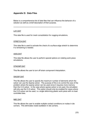 Appendix D: Data Files


Below is a comprehensive list of data files that can influence the behavior of a
solution as well as a brief description of their purpose.

--------------------------------------------------------------------------------

LAY.DAT

This data file is used for mesh consolidation for cogging simulations.


STRETCH.DAT

This data file is used to activate the check of a surface edge stretch to determine
if a remeshing is needed.


AXIS.DAT

This data file allows the user to perform special options on rotating work piece
simulations.


STNCMP.DAT

This file allows the user to turn off strain component interpolation.


SW2SP.DAT

This file allows the user to specify the maximum number of elements which the
solver can use the Sparse solver. The purpose of this is to control the size of the
problem where the sparse solver can be used since it requires more memory
than the C-G solver. In the case where sparse solver is not used, the simulation
will only use the C-G solver. This option should only be enabled for cases where
the C-G solver can be used, i.e. single deforming plastic work piece with no load
controlled dies.


NBC.DAT

This file allows the user to enable multiple contact conditions on nodes in die
corners. This eliminates nodal oscillation in die corners.


                                                                                   275
 