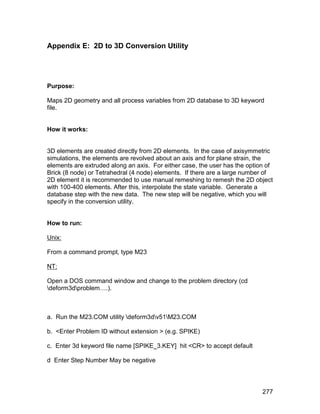 Appendix E: 2D to 3D Conversion Utility




Purpose:

Maps 2D geometry and all process variables from 2D database to 3D keyword
file.


How it works:


3D elements are created directly from 2D elements. In the case of axisymmetric
simulations, the elements are revolved about an axis and for plane strain, the
elements are extruded along an axis. For either case, the user has the option of
Brick (8 node) or Tetrahedral (4 node) elements. If there are a large number of
2D element it is recommended to use manual remeshing to remesh the 2D object
with 100-400 elements. After this, interpolate the state variable. Generate a
database step with the new data. The new step will be negative, which you will
specify in the conversion utility.


How to run:

Unix:

From a command prompt, type M23

NT:

Open a DOS command window and change to the problem directory (cd
deform3dproblem….).



a. Run the M23.COM utility deform3dv51M23.COM

b. <Enter Problem ID without extension > (e.g. SPIKE)

c. Enter 3d keyword file name [SPIKE_3.KEY] hit <CR> to accept default

d Enter Step Number May be negative




                                                                            277
 