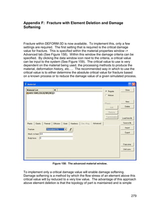 Appendix F: Fracture with Element Deletion and Damage
Softening



Fracture within DEFORM-3D is now available. To implement this, only a few
settings are required. The first setting that is required is the critical damage
value for fracture. This is specified within the material properties window ->
Advanced tab (See Figure 158). Within this window the damage criteria can be
specified. By clicking the data window icon next to the criteria, a critical value
can be input to the system (See Figure 159). The critical value to use is very
dependent on the material being used, the processing methods to produce the
material, deformation history, etc…. The recommended way in which to use the
critical value is to either determine the absolute critical value for fracture based
on a known process or to reduce the damage value of a given simulated process.




                     Figure 158: The advanced material window.


To implement only a critical damage value will enable damage softening.
Damage softening is a method by which the flow stress of an element above this
critical value will by reduced to a very low value. The advantage of this approach
above element deletion is that the topology of part is maintained and is simple



                                                                                279
 