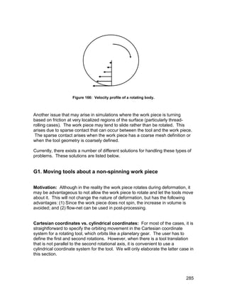 Figure 166: Velocity profile of a rotating body.



Another issue that may arise in simulations where the work piece is turning
based on friction at very localized regions of the surface (particularly thread-
rolling cases). The work piece may tend to slide rather than be rotated. This
arises due to sparse contact that can occur between the tool and the work piece.
 The sparse contact arises when the work piece has a coarse mesh definition or
when the tool geometry is coarsely defined.

Currently, there exists a number of different solutions for handling these types of
problems. These solutions are listed below.


G1. Moving tools about a non-spinning work piece

Motivation: Although in the reality the work piece rotates during deformation, it
may be advantageous to not allow the work piece to rotate and let the tools move
about it. This will not change the nature of deformation, but has the following
advantages: (1) Since the work piece does not spin, the increase in volume is
avoided; and (2) flow-net can be used in post-processing.


Cartesian coordinates vs. cylindrical coordinates: For most of the cases, it is
straightforward to specify the orbiting movement in the Cartesian coordinate
system for a rotating tool, which orbits like a planetary gear. The user has to
define the first and second rotations. However, when there is a tool translation
that is not parallel to the second rotational axis, it is convenient to use a
cylindrical coordinate system for the tool. We will only elaborate the latter case in
this section.




                                                                                 285
 