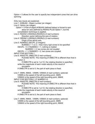 Option = 5 allows for the user to specify two independent cores that can drive
spinning.

Only new inputs are explained.
Line 1: KOBJAX - Object number (an integer)
Line 2: Option (an integer)
   Option = 5 Part of object KOBJAX (defined below) is forced to spin
         about an axis (defined by RAXIS) PLUS Option 1, but the
    consolidation techinique is applied.
Line 3: RAXIS(1),RAXIS(2),RAXIS(3) (3 real numbers)
         Direction vector defining the axis of rotation.
Line 4: ORGN(1),ORGN(2),ORGN(3) (3 real numbers)
         Origin of the above axis.
Line 5: NUMSEC,ISECPL (2 integers)
         NUMSEC = 1 or 2 -- How many rigid zones to be specified
    ISECPL = 0: if NUMSEC = 1, nothing is implied
              NUMSEC = 2, two zones are not coupled
    ISECPL = 1: if NUMSEC = 2, two zones are coupled
INPUT FOR SECTION 1:
Line 6: RADCTR, OMECTR (2 real numbers)
         PLEASE NOTE: The meaning of OMECTR is different than that in
    Option 3:
         If OMECTR is set to 1.e+12, the rotating direction is specified,
    while the magnitude of each nodal velocity is the result of
         simulation.
    If OMECTR is set to 0, the part of work piece is fixed.

Line 7: XMIN, XMAX , VXMIN, VXMAX (4 real numbers; optional)
    VXMIN is the speed of the left bounding point, XMIN
    VXMAX is the speed of the right bounding point, XMAX
INPUT FOR SECTION 2, IF NUMSEC=2:
Line 6: RADCTR, OMECTR (2 real numbers)
         PLEASE NOTE: The meaning of OMECTR is different than that in
    Option 3:
         If OMECTR is set to 1.e+12, the rotating direction is specified,
    while the magnitude of each nodal velocity is the result of
         simulation.
    If OMECTR is set to 0, the part of work piece is fixed.

Line 7: XMIN, XMAX , VXMIN, VXMAX (4 real numbers; optional)
    VXMIN is the speed of the left bounding point, XMIN
    VXMAX is the speed of the right bounding point, XMAX




                                                                                 291
 