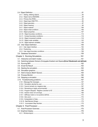 2.4 Object Definition ...............................................................................................................81
     2.4.1. Adding, deleting objects ..........................................................................................................82
     2.4.2. Object name (OBJNAM) .........................................................................................................84
     2.4.3. Primary Die (PDIE)..................................................................................................................84
     2.4.4. Object type (OBJTYP).............................................................................................................85
     2.4.5. Object geometry......................................................................................................................87
     2.4.6. Object meshing .......................................................................................................................95
     2.4.7. Object material ......................................................................................................................106
     2.4.8. Object initial conditions .........................................................................................................106
     2.4.9. Object properties...................................................................................................................107
     2.4.10. Object boundary conditions.................................................................................................114
     2.4.11. Contact boundary conditions...............................................................................................118
     2.4.12. Object movement controls...................................................................................................118
     2.4.13. Object node variables .........................................................................................................132
     2.4.14. Object element variables.....................................................................................................139
  2.5. Inter Object Definition....................................................................................................149
     2.5.1. Inter object Interface .............................................................................................................150
     2.5.2. Positioning.............................................................................................................................156
     2.5.3. Inter object boundary conditions ...........................................................................................158
  2.6. Database Generation ....................................................................................................159
Chapter 3. Running Simulations.............................................................................. 161
  3.1. Interactive and batch modes .........................................................................................161
  3.2. Switching between Solvers (Conjugate-Gradient and Sparse)Error! Bookmark not defined.
  3.3. Running MPI..................................................................................................................162
  3.4. Email the Result ............................................................................................................163
  3.5. Starting the simulation...................................................................................................163
  3.6. Simulation graphics .......................................................................................................163
  3.7. Add to Queue (Batch Queue)........................................................................................164
  3.8 Process Monitor ............................................................................................................166
  3.9. Stopping a simulation ....................................................................................................166
  3.10. Troubleshooting problems...........................................................................................167
     3.10.1. Message file messages........................................................................................................167
     3.10.2. Simulation aborted by user..................................................................................................167
     3.10.3. Cannot remesh at a negative step ......................................................................................167
     3.10.4. Remeshing is highly recommended ....................................................................................168
     3.10.5. Program Stopped: Negative Jacobian at El. ......................................................................168
     3.10.6. Solution does not converge.................................................................................................169
     3.10.7. Stiffness matrix is non-positive definite ...............................................................................172
     3.10.8. Zero pivot ............................................................................................................................172
     3.10.9. Extrapolation of data ...........................................................................................................172
     3.10.10. Bad Element Shape ..........................................................................................................173
     3.10.11. Inconsistent Step Number.................................................................................................173
Chapter 4: Post-Processor ...................................................................................... 175
  4.1. Post-Processor Overview..............................................................................................175
  4.2 Graphical display............................................................................................................176
     4.2.1. Window layout.......................................................................................................................176



                                                                                                                                                    3
 