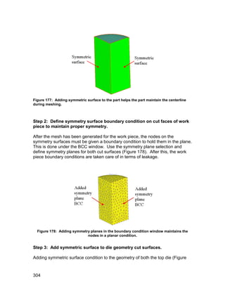 Figure 177: Adding symmetric surface to the part helps the part maintain the centerline
during meshing.



Step 2: Define symmetry surface boundary condition on cut faces of work
piece to maintain proper symmetry.

After the mesh has been generated for the work piece, the nodes on the
symmetry surfaces must be given a boundary condition to hold them in the plane.
This is done under the BCC window. Use the symmetry plane selection and
define symmetry planes for both cut surfaces (Figure 178). After this, the work
piece boundary conditions are taken care of in terms of leakage.




  Figure 178: Adding symmetry planes in the boundary condition window maintains the
                            nodes in a planar condition.


Step 3: Add symmetric surface to die geometry cut surfaces.

Adding symmetric surface condition to the geometry of both the top die (Figure



304
 