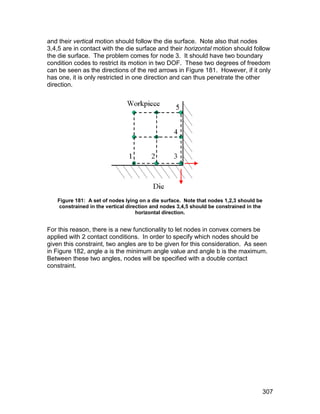 and their vertical motion should follow the die surface. Note also that nodes
3,4,5 are in contact with the die surface and their horizontal motion should follow
the die surface. The problem comes for node 3. It should have two boundary
condition codes to restrict its motion in two DOF. These two degrees of freedom
can be seen as the directions of the red arrows in Figure 181. However, if it only
has one, it is only restricted in one direction and can thus penetrate the other
direction.




   Figure 181: A set of nodes lying on a die surface. Note that nodes 1,2,3 should be
    constrained in the vertical direction and nodes 3,4,5 should be constrained in the
                                    horizontal direction.


For this reason, there is a new functionality to let nodes in convex corners be
applied with 2 contact conditions. In order to specify which nodes should be
given this constraint, two angles are to be given for this consideration. As seen
in Figure 182, angle a is the minimum angle value and angle b is the maximum.
Between these two angles, nodes will be specified with a double contact
constraint.




                                                                                         307
 