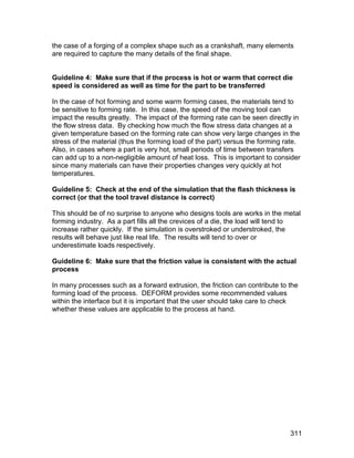 the case of a forging of a complex shape such as a crankshaft, many elements
are required to capture the many details of the final shape.


Guideline 4: Make sure that if the process is hot or warm that correct die
speed is considered as well as time for the part to be transferred

In the case of hot forming and some warm forming cases, the materials tend to
be sensitive to forming rate. In this case, the speed of the moving tool can
impact the results greatly. The impact of the forming rate can be seen directly in
the flow stress data. By checking how much the flow stress data changes at a
given temperature based on the forming rate can show very large changes in the
stress of the material (thus the forming load of the part) versus the forming rate.
Also, in cases where a part is very hot, small periods of time between transfers
can add up to a non-negligible amount of heat loss. This is important to consider
since many materials can have their properties changes very quickly at hot
temperatures.

Guideline 5: Check at the end of the simulation that the flash thickness is
correct (or that the tool travel distance is correct)

This should be of no surprise to anyone who designs tools are works in the metal
forming industry. As a part fills all the crevices of a die, the load will tend to
increase rather quickly. If the simulation is overstroked or understroked, the
results will behave just like real life. The results will tend to over or
underestimate loads respectively.

Guideline 6: Make sure that the friction value is consistent with the actual
process

In many processes such as a forward extrusion, the friction can contribute to the
forming load of the process. DEFORM provides some recommended values
within the interface but it is important that the user should take care to check
whether these values are applicable to the process at hand.




                                                                               311
 