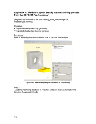 Appendix N: Model set up for Steady state machining process
from the DEFORM Pre-Processor.
(Keyword file available to the user: steady_state_machining.KEY,
Process type: Turning)

Objective:
• To predict steady state chip geometry
• To predict steady state thermal behavior
Procedure:
Here is a step-by-step instruction on how to perform this analysis




              Figure 184: Result of lagrangian simulation of chip forming


S te p 1
 Load the machining database in Pre after sufficient chip has formed in the
transient (Lagrangian) mode




312
 