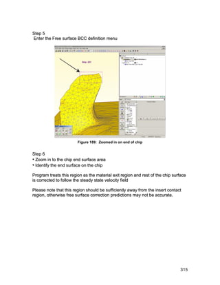 S te p 5
Enter the Free surface BCC definition menu




                        Figure 189: Zoomed in on end of chip


S te p 6
• Zoom in to the chip end surface area
• Identify the end surface on the chip
Program treats this region as the material exit region and rest of the chip surface
is corrected to follow the steady state velocity field

Please note that this region should be sufficiently away from the insert contact
region, otherwise free surface correction predictions may not be accurate.




                                                                               315
 