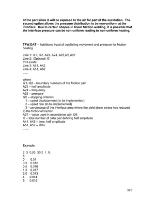 of the part since it will be exposed to the air for part of the oscillation. The
second option allows the pressure distribution to be non-uniform at the
interface. Due to certain shapes in linear friction welding, it is possible that
the interface pressure can be non-uniform leading to non-uniform heating.



TFW.DAT – Additional input of oscillating movement and pressure for friction
heating

Line 1: I21, I22, A23, A24, A25,I26,A27
Line 2: (Optional) I3
If I3 exists:
Line 3: A41, A42
Line 4: A51, A52
…..

where
I21, I22 – boundary numbers of the friction pair
A23 – half amplitude
A24 – frequency
A25 – pressure
I26 – stopping criterion:
  1 – upset displacement (to be implemented)
  2 – upset rate (to be implemented)
  3 – percentage of the interface area where the yield shear stress has reduced
to the frictional traction
A27 – value used in accordance with I26
I3 – total number of data pair defining half amplitude
A41, A42 – time, half amplitude
A51, A52 -- ditto
……




Example:

2 3   0.05 30 5 1. 0.
8
0     0.01
0.3   0.012
0.5   0.016
1.3   0.017
2.6   0.013
4     0.014
5     0.015


                                                                               323
 