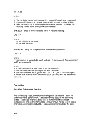 10    0.02

Notes:

1. The oscillator should have the direction defined (“Speed” type movement).
2. Coulomb friction should be used together with an appropriate coefficient.
3. Heat transfer mode or non-isothermal mode can be used. However, the
   stopping criteria 1 and 2 only work with the latter.

END.DAT – a flag to include the end effect in frictional heating

Line 1: I1

where
I1 = 4 for tetrahedral elements;
   = 8 for brick elements


TFW2.DAT – a flag for using the stress as the normal pressure

Line 1: I1

where
I1 – component of stress to be used, such as 1 (x-component), 2 (y-component)
and 3 (z-component).

Notes:
1. Non-isothermal mode is required to run the simulation.
2. This file should be used in conjunction with TFW.DAT
3. This file cannot be used together with TFW3.DAT (not in this manual yet).
4. Please note that the stress distribution could be spotty with the tetrahedral
elements.



Description:

Simplified fully-welded flashing


After the heat-up stage, the deformation stage can be initiated. It can be
performed in two general ways, a single deforming body or two deforming
bodies. The single deforming body case is more efficient in terms of
computational time and memory usage however should not be used in cases
where this assumption is not valid. This assumption is not valid if the cross




324
 
