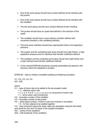    One of the work pieces should have contact defined at the interface with
       the pusher.

      One of the work pieces should have contact defined at the interface with
       the oscillator.

      The two work pieces should have contact defined at their interface.

      The pusher should have an upset load defined in the direction of the
       upset.

      The oscillator should have a zero-velocity condition defined with
       movement direction in the oscillating direction.

      The work piece interface should have appropriate friction and separation
       pressure.

      The pusher and the contacting work piece should have high friction, a high
       separation pressure and an interface heat transfer coefficient defined.

      The oscillator and the contacting work piece should have high friction and
       a high interface heat transfer coefficient defined.

      A fine named EPSR.INI should be correctly assembled and placed in the
       directory where the database is located.


EPSR.INI – data to initiate a simplified welding and flashing simulation

I11, I12, I13, I14, I15
A21, A22

where
I11 – type of strain rate to be added to the de-coupled model
    = -1 – effective strain rate
    = 1, 2, 3, 4, 5 or 6 -- x, y, z, xy, yz or zx component of strain rate
    = 7 – all six strain rate components
I12 – boundary number of the oscillator
I13 – boundary number of the pusher
I14 – weld object number, if there is only one involved in simulation
     = 0 – for two objects to be welded together
I15 – step increment where the strain rates are calculated using the full model
and saved for the next I15 steps of de-coupled simulation
A21 – period of the oscillation
A22 – half amplitude of the oscillation



326
 