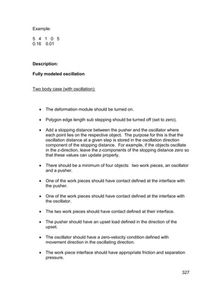 Example:

5 4 1 0 5
0.16 0.01



Description:

Fully modeled oscillation


Two body case (with oscillation):



      The deformation module should be turned on.

      Polygon edge length sub stepping should be turned off (set to zero).

      Add a stopping distance between the pusher and the oscillator where
       each point lies on the respective object. The purpose for this is that the
       oscillation distance at a given step is stored in the oscillation direction
       component of the stopping distance. For example, if the objects oscillate
       in the z-direction, leave the z-components of the stopping distance zero so
       that these values can update properly.

      There should be a minimum of four objects: two work pieces, an oscillator
       and a pusher.

      One of the work pieces should have contact defined at the interface with
       the pusher.

      One of the work pieces should have contact defined at the interface with
       the oscillator.

      The two work pieces should have contact defined at their interface.

      The pusher should have an upset load defined in the direction of the
       upset.

      The oscillator should have a zero-velocity condition defined with
       movement direction in the oscillating direction.

      The work piece interface should have appropriate friction and separation
       pressure.


                                                                              327
 