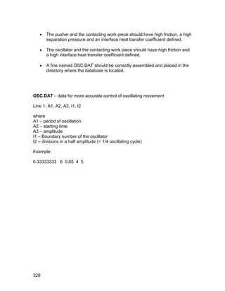    The pusher and the contacting work piece should have high friction, a high
       separation pressure and an interface heat transfer coefficient defined.

      The oscillator and the contacting work piece should have high friction and
       a high interface heat transfer coefficient defined.

      A fine named OSC.DAT should be correctly assembled and placed in the
       directory where the database is located.




OSC.DAT – data for more accurate control of oscillating movement

Line 1: A1, A2, A3, I1, I2

where
A1 – period of oscillation
A2 – starting time
A3 – amplitude
I1 – Boundary number of the oscillator
I2 – divisions in a half amplitude (= 1/4 oscillating cycle)

Example:

0.33333333 6 0.05 4 5




328
 