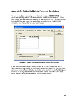 Appendix P: Setting Up Multiple Processor Simulations

To turn on multiple processing, open the main window of DEFORM-3D and
select the Option pulldown selection and click the Environment option. Scroll
through the tabs and select the MPI tab as seen in Figure 205. At this point, click
the Use MPI tab and input the name of the computer to run the DEFORM
simulation and the number of processors to use.




           Figure 205: The MPI settings window under Option->Environment


If you are unsure the name of the computer, go to the Control Panel of your
Windows machine and click on the System applet and search for your computer
name. As seen in Figure 206, the computer name is given where Full Computer
Name is. It is very important to ensure that the correct computer name is set
under the MPI settings otherwise the simulation will not run.




                                                                               337
 