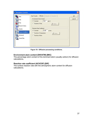 Figure 19: Diffusion processing conditions.


Environment atom content (ENVATM) [MIC]
The percentage atom content of the dominant atom (usually carbon) for diffusion
calculations.

Reaction rate coefficient (ACVCOF) [DIF]
The surface reaction rate with the atmospheric atom content for diffusion
calculations.




                                                                             37
 