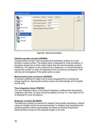 Figure 20: Advanced constants.


Interface penalty constant (PENINF)
A large positive number used to penalize the penetration velocity of a node
through a master surface. The default value is adequate for most simulations. It
should be at least two to three orders higher than the volume penalty constant
(PENVOL). For objects of very small size (e.g. fasteners), it is recommended to
reduce this number on order of magnitude or two to improve convergence. This
will only aid convergence if the sparse solver is used.

Mechanical to heat conversion (UNTE2F)
A constant coefficient to relate units of heat energy(eg BTU) to mechanical
energy (eg klb-in). Appropriate constant values are automatically set for English
and SI units.

Time integration factor (TINTGF)
The time integration factor is the forward integration coefficient for temperature
integration over time. Its value should be between 0.0 and 1.0. The value of 0.75
is adequate for most simulations.


Boltzman constant (BLZMAN)
The Boltzman constant is required for radiation heat transfer calculations. Default
values for English and SI are set automatically. In radiation heat calculations the
nodal temperature will be automatically converted to absolute temperature
(Rankine,Kelvin) based on the selected English or SI units.




38
 