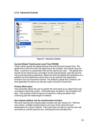 2.1.8. Advanced Controls




                          Figure 21: Advanced variables.


Current Global Time/Current Local Time (TNOW)
These values specify the global process time and the local process time. The
global time is the time since the beginning of the problem, and should never be
reset. Local time is a parameter that can be reset by the user. The global time
should not be reset during a simulation as the post-processor uses this time for
many post-processing operations. Below the local and global time definitions is a
selector box that determines which time is to be used for time dependent
functions such as movement controls. The default is global time, however, the
time dependent functions can also be made a function of local time.

Primary Work piece
This parameter allows the user to specify the work piece as an object that must
not possess rigid body motion. If the body does not deform, the simulation will
stop. One purpose of this function is to prevent a rolling simulation from
continuing past the rolled length of material.

Use original additive rule for transformation kinetics
We have improved the transformation kinetics rule with version 6.0. With the
new version, multiple transformations can occur at the same time and
temperature for a given material. If the user does not want to use this new rule
and wants to use the previous one, checking this box will allow this.




                                                                                   39
 