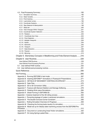 4.3. Post-Processing Summary............................................................................................185
         4.3.1. Simulation Summary .............................................................................................................186
         4.3.2. State Variable........................................................................................................................187
         4.3.3. Point tracking ........................................................................................................................194
         4.3.4. Load stroke curves................................................................................................................196
         4.3.5. Coordinate Systems..............................................................................................................197
         4.3.6. Step Selection & Manipulation ..............................................................................................198
         4.3.7. Steps list ...............................................................................................................................200
         4.3.8. View Changes Within Viewport .............................................................................................201
         4.3.9. Coordinate System Selection ................................................................................................202
         4.3.10. Rotation...............................................................................................................................203
         4.3.11. Coordinate Axis View ..........................................................................................................203
         4.3.12. Point Selection ....................................................................................................................203
         4.3.13. Multiple Viewports ...............................................................................................................204
         4.3.14. Nodes..................................................................................................................................204
         4.3.15. Elements .............................................................................................................................205
         4.3.16. Viewport ..............................................................................................................................207
         4.3.17. Data Extraction....................................................................................................................208
         4.3.18. Flownet ...............................................................................................................................209
         4.3.19. Mirroring..............................................................................................................................213
    Chapter 5: Elementary Concepts in Metalforming and Finite Element Analysis....... 216
    Chapter 6: User Routines........................................................................................ 228
         User-Defined FEM Routines ............................................................................................................228
         User-Defined Post-Processing Routines..........................................................................................231
      6.1. User defined FEM routines ...........................................................................................232
      6.2. User defined post-processing routines..........................................................................251
    Quick Reference ...................................................................................................... 256
    Hot Forming ............................................................................................................. 260
      Appendix A: Running DEFORM in text mode ......................................................................267
      Appendix B: Inserting DEFORM™ Animations in Powerpoint Presentations ......................271
      Appendix C: DETAILS OF MOVEMENT CONTROLS IN SPIN.KEY ..................................273
      Appendix D: Data Files.........................................................................................................275
      Appendix E: 2D to 3D Conversion Utility..............................................................................277
      Appendix F: Fracture with Element Deletion and Damage Softening..................................279
      Appendix G: Rotating Work piece Simulations ....................................................................284
      Appendix H: Sheet Forming in DEFORM-3D.......................................................................293
      Appendix I: Eulerian treatment of the 3D rolling process.....................................................302
      Appendix J: Preventing leakage of nodes in sectioned simulations ....................................303
      Appendix K: The Double Concave Corner Constraint .........................................................306
      Appendix L: Rolling Simulation Overview (In Progress) ......................................................309
      Appendix M: Checking the forming loads results of a simulation.........................................310
      Appendix N: Model set up for Steady state machining process from the DEFORM Pre-
      Processor. .............................................................................................................................312
      Appendix O: Document on constructing linear friction simulations ......................................320
      Appendix P: On Using Spring-Loaded Dies .........................................................................329



4
 