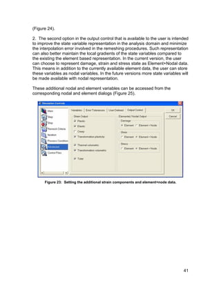 (Figure 24).

2. The second option in the output control that is available to the user is intended
to improve the state variable representation in the analysis domain and minimize
the interpolation error involved in the remeshing procedures. Such representation
can also better maintain the local gradients of the state variables compared to
the existing the element based representation. In the current version, the user
can choose to represent damage, strain and stress state as Element+Nodal data.
This means in addition to the currently available element data, the user can store
these variables as nodal variables. In the future versions more state variables will
be made available with nodal representation.

These additional nodal and element variables can be accessed from the
corresponding nodal and element dialogs (Figure 25).




      Figure 23: Setting the additional strain components and element+node data.




                                                                                   41
 