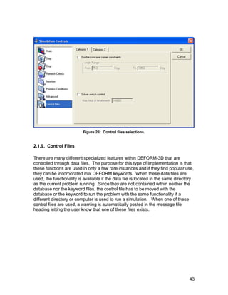 Figure 26: Control files selections.


2.1.9. Control Files

There are many different specialized features within DEFORM-3D that are
controlled through data files. The purpose for this type of implementation is that
these functions are used in only a few rare instances and if they find popular use,
they can be incorporated into DEFORM keywords. When these data files are
used, the functionality is available if the data file is located in the same directory
as the current problem running. Since they are not contained within neither the
database nor the keyword files, the control file has to be moved with the
database or the keyword to run the problem with the same functionality if a
different directory or computer is used to run a simulation. When one of these
control files are used, a warning is automatically posted in the message file
heading letting the user know that one of these files exists.




                                                                                   43
 