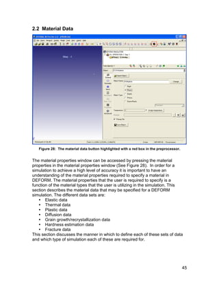 2.2 Material Data




   Figure 28: The material data button highlighted with a red box in the preprocessor.


The material properties window can be accessed by pressing the material
properties in the material properties window (See Figure 28). In order for a
simulation to achieve a high level of accuracy it is important to have an
understanding of the material properties required to specify a material in
DEFORM. The material properties that the user is required to specify is a
function of the material types that the user is utilizing in the simulation. This
section describes the material data that may be specified for a DEFORM
simulation. The different data sets are:
    Elastic data
    Thermal data
    Plastic data
    Diffusion data
    Grain growth/recrystallization data
    Hardness estimation data
    Fracture data
This section discusses the manner in which to define each of these sets of data
and which type of simulation each of these are required for.




                                                                                         45
 