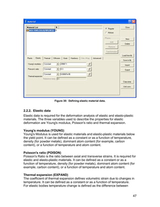 Figure 30: Defining elastic material data.


2.2.2. Elastic data
Elastic data is required for the deformation analysis of elastic and elasto-plastic
materials. The three variables used to describe the properties for elastic
deformation are Young's modulus, Poisson's ratio and thermal expansion.

Young's modulus (YOUNG)
Young's Modulus is used for elastic materials and elastic-plastic materials below
the yield point. It can be defined as a constant or as a function of temperature,
density (for powder metals), dominant atom content (for example, carbon
content), or a function of temperature and atom content.

Poisson's ratio (POISON)
Poisson's Ratio is the ratio between axial and transverse strains. It is required for
elastic and elasto-plastic materials. It can be defined as a constant or as a
function of temperature, density (for powder metals), dominant atom content (for
example, carbon content), or a function of temperature and atom content.

Thermal expansion (EXPAND)
The coefficient of thermal expansion defines volumetric strain due to changes in
temperature. It can be defined as a constant or as a function of temperature.
For elastic bodies temperature change is defined as the difference between


                                                                                  47
 
