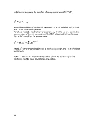 nodal temperatures and the specified reference temperature (REFTMP) :




th = (T - T0)

where  is the coefficient of thermal expansion, T0 is the reference temperature
and T is the material temperature.
For elasto-plastic bodies the thermal expansion input in the pre-processor is the
average value of thermal expansion and the FEM calculates the instantaneous
(tangential) value from the average value.


th = *T +  thprev

where * is the tangential coefficient of thermal expansion, and T is the material
temperature.


Note: To activate the reference temperature option, the thermal expansion
coefficient must be made a function of temperature.




48
 