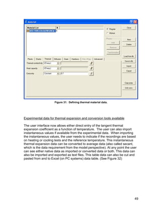 Figure 31: Defining thermal material data.




Experimental data for thermal expansion and conversion tools available

The user interface now allows either direct entry of the tangent thermal
expansion coefficient as a function of temperature. The user can also import
instantaneous values if available from the experimental data. When importing
the instantaneous values, the user needs to indicate if the recordings are based
on heating or cooling tests and the reference temperature. This instantaneous
thermal expansion data can be converted to average data (also called secant,
which is the data requirement from the model perspective). At any point the user
can see either native data as imported or converted data or both. This data can
also be imported and exported as text files. This table data can also be cut and
pasted from and to Excel (on PC systems) data table. (See Figure 32)




                                                                              49
 