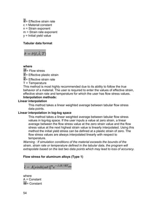 = Effective strain rate
   c = Material constant
   n = Strain exponent
   m = Strain rate exponent
   y = Initial yield value

   Tabular data format




   where
      = Flow stress
     = Effective plastic strain
     = Effective strain rate
   T = Temperature
   This method is most highly recommended due to its ability to follow the true
   behavior of a material. The user is required to enter the values of effective strain,
   effective strain rate and temperature for which the user has flow stress values.
   Interpolation methods:
Linear interpolation
       This method takes a linear weighted average between tabular flow stress
       data points.
Linear interpolation in log-log space
       This method takes a linear weighted average between tabular flow stress
       values in log-log space. If the user inputs a value at zero strain, a linear
       average between the flow stress value at the zero strain value and the flow
       stress value at the next highest strain value is linearly interpolated. Using this
       method the initial yield stress can be defined at a plastic strain of zero. The
       flow stress values are always interpolated linearly with respect to
       temperature.
   Warning : If simulation conditions of the material exceeds the bounds of the
   strain, strain rate or temperature defined in the tabular data, the program will
   extrapolate based on the last two data points which may lead to loss of accuracy.

   Flow stress for aluminum alloys (Type 1)




   where
   A = Constant
     = Constant


   54
 