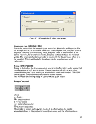 Figure 37: Hill's quadratic (R value) input screen.




Hardening rule (HDNRUL) [MIC]
Currently, two models for hardening are supported, kinematic and isotropic. For
an isotropic model, as a material yields and plastically deforms, the yield surface
expands uniformly or isotropically. Thus, the yield strain in all directions is the
same. However, for a kinematic model, the yield surface shifts as the material
yields. The kinematic hardening model is required if the Bauschinger effect is to
be modeled. This is valid only for the elasto-plastic objects under small
deformation.

Creep (CREEP) [MIC]
Creep is defined as the time-dependent permanent deformation under stress that
usually occurs at high temperatures. It is common in applications where the
material undergoes cyclic loading or where stress relief is of interest. DEFORM
only supports creep calculations for elasto-plastic objects.
The methods for defining creep in DEFORM are given below:

Perzyna's model




where
 = fluidity
   = effective stress
S = Flow stress
m = Material parameter
  = Effective strain rate
This model is known as Perzyna's model. It is a formulation for elastic-
viscoplastic flow. In this method creep will not occur until the effective stress


                                                                                    57
 