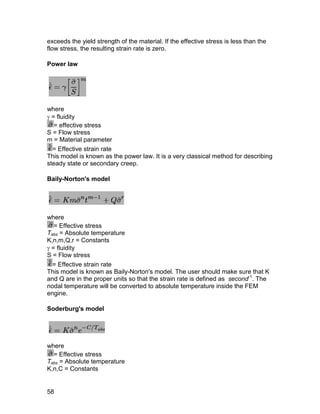 exceeds the yield strength of the material. If the effective stress is less than the
flow stress, the resulting strain rate is zero.

Power law




where
 = fluidity
   = effective stress
S = Flow stress
m = Material parameter
  = Effective strain rate
This model is known as the power law. It is a very classical method for describing
steady state or secondary creep.

Baily-Norton's model




where
   = Effective stress
Tabs = Absolute temperature
K,n,m,Q,r = Constants
 = fluidity
S = Flow stress
  = Effective strain rate
This model is known as Baily-Norton's model. The user should make sure that K
and Q are in the proper units so that the strain rate is defined as second-1. The
nodal temperature will be converted to absolute temperature inside the FEM
engine.

Soderburg's model




where
  = Effective stress
Tabs = Absolute temperature
K,n,C = Constants


58
 
