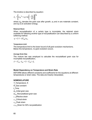 The kinetics is described by equation:




where dgg denotes the grain size after growth, a9 and m are materials constant,
and Q8 is an activation energy.

Retained Strain
When recrystallization of a certain type is incomplete, the retained strain
available for following another type of recrystallization can described by a uniform
softening method



Temperature Limit
The temperature limit is the lower bound of all grain evolution mechanisms.
Below this temperature, no grain evolution occurs.

Average Grain Size
The mixture law was employed to calculate the recrystallized grain size for
incomplete recrystallization,




Model Dependency on Temperature and Strain Rate
DEFORM allows different constants and coefficients for the equations at different
temperatures or strain rates. The data are linearly interpolated.

NOMENCLATURE
T_Temperature, K
R_Gas constant
t_Time
d0_Initial grain size
drex_Recrystallized grain size
 _Effective strain
 c_Critical strain
 p_Peak strain
 0.5_Strain for 50% recrystallization



66
 