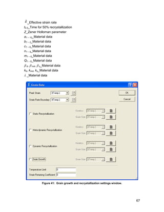 _Effective strain rate
t0.5_Time for 50% recrystallization
Z_Zener Holloman parameter
a1 – 10_Material data
b1 – 2_Material data
c1 – 8_Material data
n1 – 8_Material data
m1 – 8_Material data
Q1 – 8_Material data
 d,  md,  s_Material data
kd, kmd, ks_Material data
 _Material data




             Figure 41: Grain growth and recrystallization settings window.




                                                                              67
 