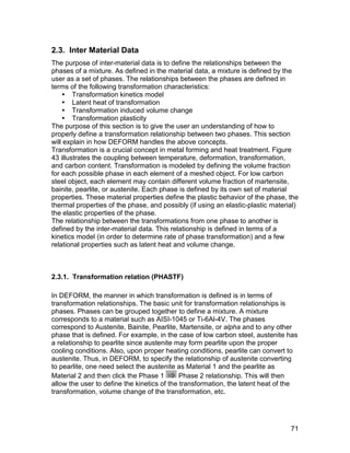 2.3. Inter Material Data
The purpose of inter-material data is to define the relationships between the
phases of a mixture. As defined in the material data, a mixture is defined by the
user as a set of phases. The relationships between the phases are defined in
terms of the following transformation characteristics:
     Transformation kinetics model
     Latent heat of transformation
     Transformation induced volume change
     Transformation plasticity
The purpose of this section is to give the user an understanding of how to
properly define a transformation relationship between two phases. This section
will explain in how DEFORM handles the above concepts.
Transformation is a crucial concept in metal forming and heat treatment. Figure
43 illustrates the coupling between temperature, deformation, transformation,
and carbon content. Transformation is modeled by defining the volume fraction
for each possible phase in each element of a meshed object. For low carbon
steel object, each element may contain different volume fraction of martensite,
bainite, pearlite, or austenite. Each phase is defined by its own set of material
properties. These material properties define the plastic behavior of the phase, the
thermal properties of the phase, and possibly (if using an elastic-plastic material)
the elastic properties of the phase.
The relationship between the transformations from one phase to another is
defined by the inter-material data. This relationship is defined in terms of a
kinetics model (in order to determine rate of phase transformation) and a few
relational properties such as latent heat and volume change.



2.3.1. Transformation relation (PHASTF)

In DEFORM, the manner in which transformation is defined is in terms of
transformation relationships. The basic unit for transformation relationships is
phases. Phases can be grouped together to define a mixture. A mixture
corresponds to a material such as AISI-1045 or Ti-6Al-4V. The phases
correspond to Austenite, Bainite, Pearlite, Martensite, or alpha and to any other
phase that is defined. For example, in the case of low carbon steel, austenite has
a relationship to pearlite since austenite may form pearlite upon the proper
cooling conditions. Also, upon proper heating conditions, pearlite can convert to
austenite. Thus, in DEFORM, to specify the relationship of austenite converting
to pearlite, one need select the austenite as Material 1 and the pearlite as
Material 2 and then click the Phase 1        Phase 2 relationship. This will then
allow the user to define the kinetics of the transformation, the latent heat of the
transformation, volume change of the transformation, etc.




                                                                                 71
 