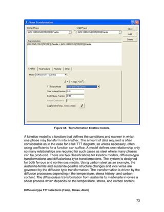 Figure 44: Transformation kinetics models.


A kinetics model is a function that defines the conditions and manner in which
one phase may transform into another. The amount of data required is often
considerable as in the case for a full TTT diagram, so unless necessary, often
using coefficients for a function can suffice. A model defines one relationship only
so many relationships are required for such cases as steel where many phases
can be produced. There are two classifications for kinetics models, diffusion-type
transformations and diffusionless-type transformations. The system is designed
for both ferrous and nonferrous metals. Using carbon steel as an example, the
austenite-ferrite and austenite-pearlite structure changes and vice versa are
governed by the diffusion type transformation. The transformation is driven by the
diffusion processes depending n the temperature, stress history, and carbon
content. The diffusionless transformation from austenite to martensite involves a
shear process which depends on the temperature, stress, and carbon content.

Diffusion type TTT table form (Temp, Stress, Atom)


                                                                                 73
 